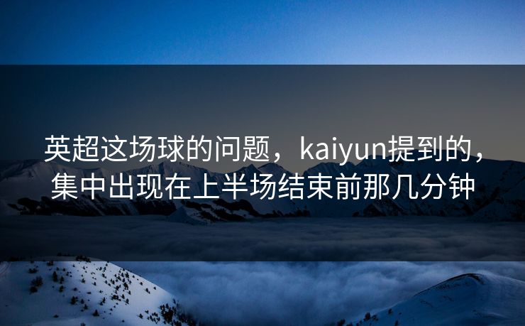 英超这场球的问题，kaiyun提到的，集中出现在上半场结束前那几分钟